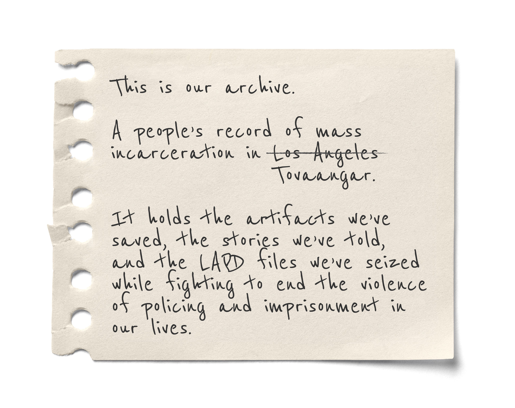 Ripped note page with a message: This is our archive. A people’s record of mass incarceration in Tovaangar. It holds the artifacts we’ve saved, the stories we’ve told, and the LAPD file we’ve seized while fighting to end the violence of policing and imprisonment in our lives.